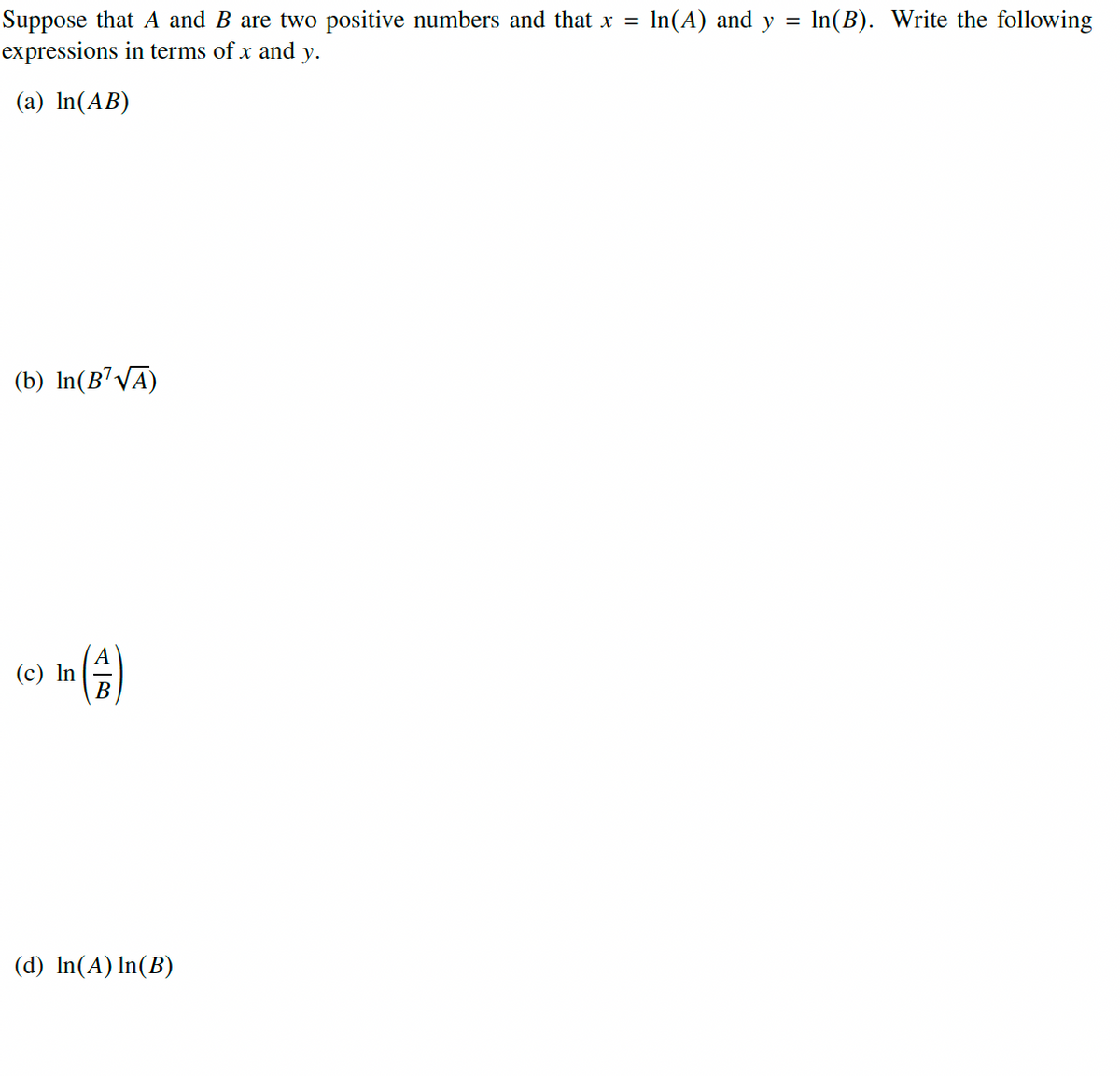 Suppose that A and B are two positive numbers and that x = In(A) and y = In(B). Write the following
expressions in terms of x and y.
%3D
(a) In(AB)
(b) In(B'VA)
(c) In
B
(d) In(A) In(B)
