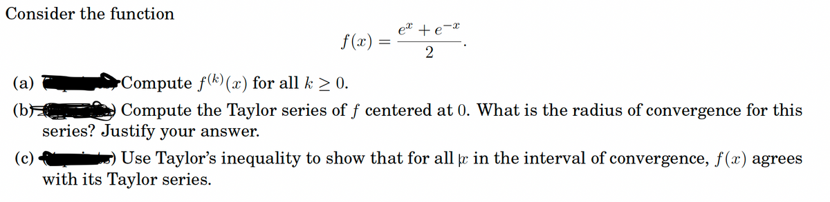 Consider the function
et + e-
f (x) =
2
(a)
Compute f(k) () for all k > 0.
(b
series? Justify your answer.
Compute the Taylor series of f centered at 0. What is the radius of convergence for this
(c)
Use Taylor's inequality to show that for all e in the interval of convergence, f(x) agrees
with its Taylor series.
