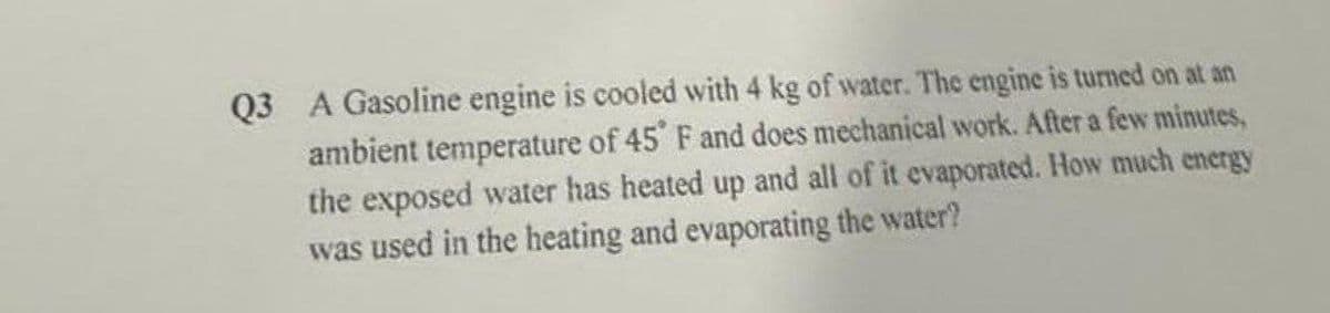 Q3 A Gasoline engine is cooled with 4 kg of water. The engine is turned on at an
ambient temperature of 45° F and does mechanical work. After a few minutes,
the exposed water has heated up and all of it evaporated. How much energy
was used in the heating and evaporating the water?