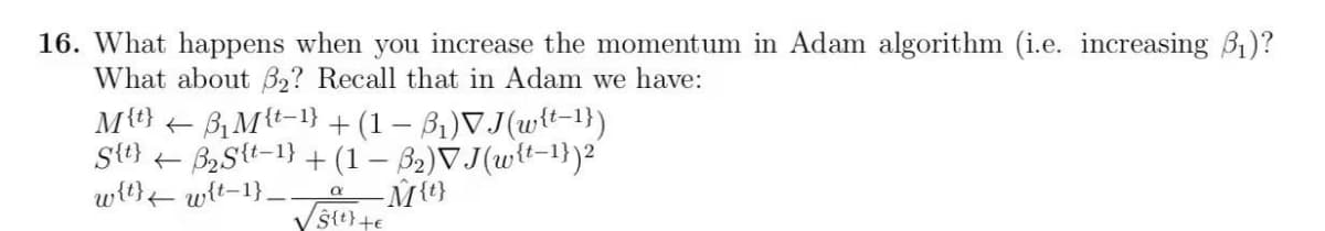 16. What happens when you increase the momentum in Adam algorithm (i.e. increasing B1)?
What about B2? Recall that in Adam we have:
Mt} +
B, Mt-1} + (1 – B,)VJ(wtt-1})
St}
-B2Stt-1} + (1 – 32)VJ(w{t-1})2
wt} wit-1}_.
M{t}
