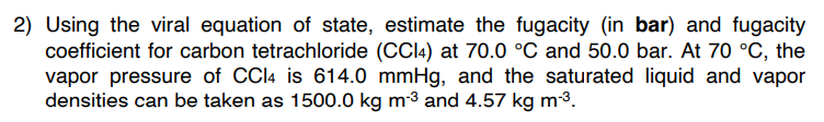 2) Using the viral equation of state, estimate the fugacity (in bar) and fugacity
coefficient for carbon tetrachloride (CCl4) at 70.0 °C and 50.0 bar. At 70 °C, the
vapor pressure of CCl4 is 614.0 mmHg, and the saturated liquid and vapor
densities can be taken as 1500.0 kg m-3 and 4.57 kg m-³.