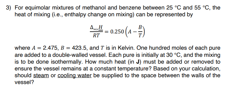 3) For equimolar mixtures of methanol and benzene between 25 °C and 55 °C, the
heat of mixing (i.e., enthalpy change on mixing) can be represented by
Δ Η
A..!! -0.250 (4-²)
B
mix:
RT
where A = 2.475, B = 423.5, and T is in Kelvin. One hundred moles of each pure
are added to a double-walled vessel. Each pure is initially at 30 °C, and the mixing
is to be done isothermally. How much heat (in J) must be added or removed to
ensure the vessel remains at a constant temperature? Based on your calculation,
should steam or cooling water be supplied to the space between the walls of the
vessel?