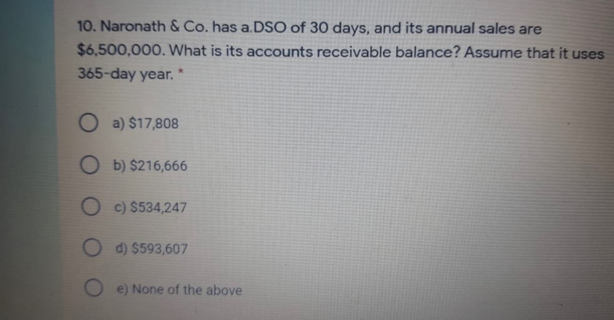 10. Naronath & Co. has a.DSO of 30 days, and its annual sales are
$6,500,000. What is its accounts receivable balance? Assume that it uses
365-day year.
a) $17,808
O b) $216,666
O c) $534,247
O d) $593,607
e) None of the above
