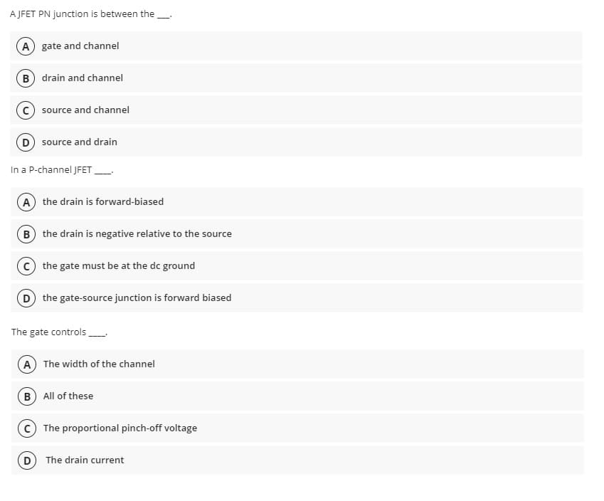 AJFET PN junction is between the
(A) gate and channel
B) drain and channel
(C) source and channel
source and drain
In a P-channel JFET
(A) the drain is forward-biased
B) the drain is negative relative to the source
C) the gate must be at the dc ground
D the gate-source junction is forward biased
The gate controls
A The width of the channel
(B) All of these
D
The proportional pinch-off voltage
The drain current