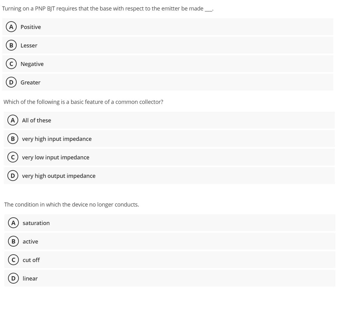 Turning on a PNP BJT requires that the base with respect to the emitter be made
A Positive
B Lesser
D Greater
Which of the following is a basic feature of a common collector?
A) All of these
B very high input impedance
C) very low input impedance
D very high output impedance
The condition in which the device no longer conducts.
A) saturation
B active
cut off
linear
D
Negative
