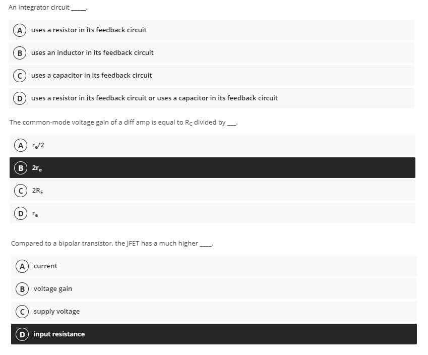 An integrator circuit
A) uses a resistor in its feedback circuit
B) uses an inductor in its feedback circuit
uses a capacitor in its feedback circuit
D) uses a resistor in its feedback circuit or uses a capacitor in its feedback circuit
The common-mode voltage gain of a diff amp is equal to Rc divided by
(A) r₂/2
B) 2re
2RE
(D) re
Compared to a bipolar transistor, the JFET has a much higher
(A) current
B) voltage gain
C) supply voltage
(D) input resistance