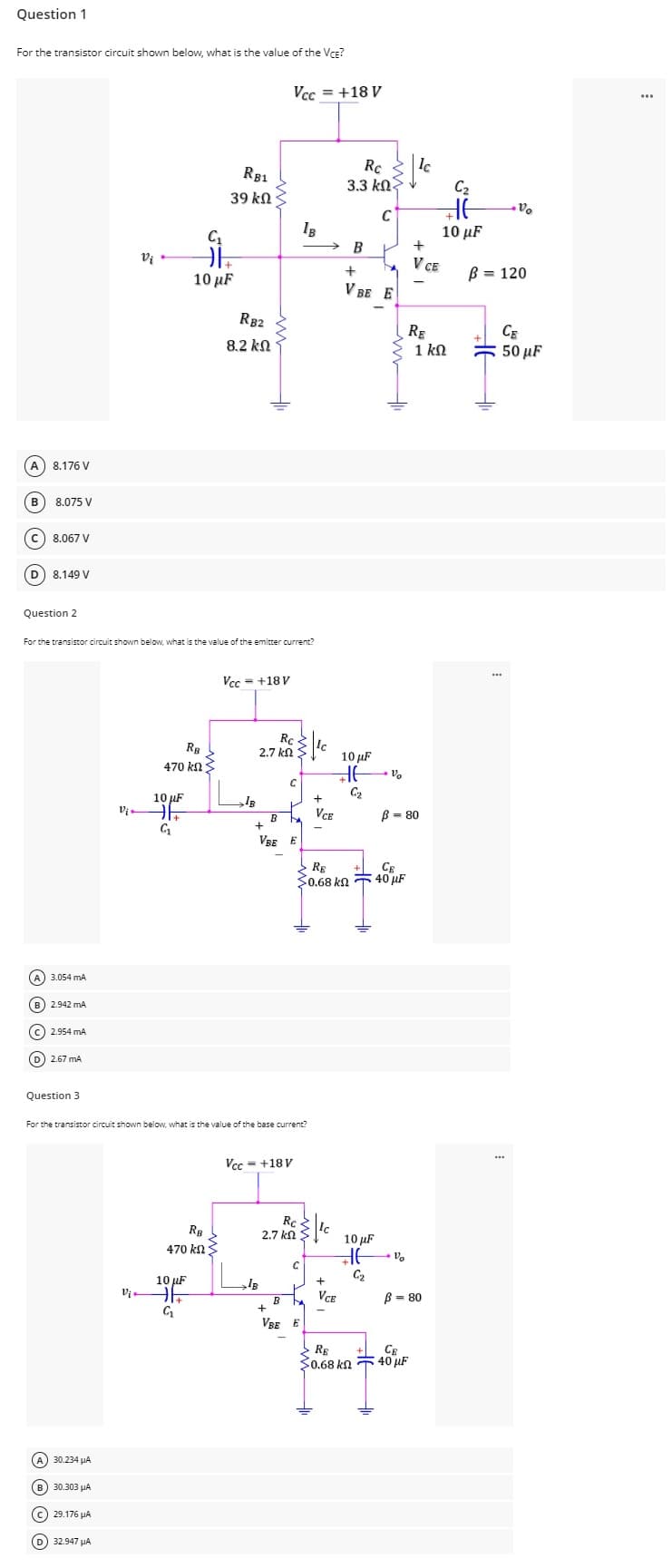 Question 1
For the transistor circuit shown below, what is the value of the VCE?
Vi
Vi
(A) 30.234 μA
B) 30.303 μA
(C) 29.176 μA
(D) 32.947 μA
RB2
8,2 ΚΩ
A) 8.176 V
B 8.075 V
C) 8.067 V
(D) 8.149 V
Question 2
For the transistor circuit shown below, what is the value of the emitter current?
Vcc = +18V
Rc
2.7 ΚΩ
RB
470 ΚΩ
10 μF
F
C₁
C₁
DE
10 μF
RB1
39 ΚΩ
RB
470 ΚΩ
10 μF
Vi HE
G₁
Vcc= +18 V
Rc
3.3 k
B
B
C
B
b
+
VBE E
A) 3.054 mA
B) 2.942 MA
c) 2.954 mA
(D) 2.67 MA
Question 3
For the transistor circuit shown below, what is the value of the base current?
Vcc=+18V
IB
B
Rc-
2.7 ΚΩ S
C
L
B b
+
VBE E
+
VCE
RE
30.68 ΚΩ
+
V BE
+
10 μF
G₂
10 μF
HE
G₂
VCE
> RE
0.68 kn
C
E
CE
40 μF
Vo
B = 80
lc
CE
40 μF
+
V CE
RE
C₂
HE
10 μF
1 ΚΩ
Vo
B = 80
Vo
B = 120
В
CE
50 μF
H1₁
www
...