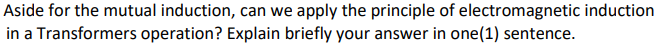 Aside for the mutual induction, can we apply the principle of electromagnetic induction
in a Transformers operation? Explain briefly your answer in one(1) sentence.