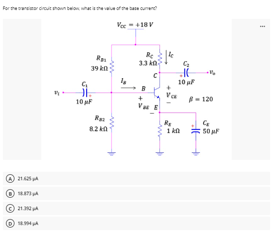 For the transistor circuit shown below, what is the value of the base current?
Vcc = +18 V
V₂.
A) 21.625 μA
B) 18.873 μA
21.392 ΝΑ
18.994 μA
RB1
39 ΚΩ
C₁
ĐI
10 μF
R52
8.2 kn
1B
Rc
3.3 ΚΩ
→ B
+
VBE E
V CE
RE
C₂
HE
10 μF
1 ΚΩ
V
B = 120
OF
H
+₁
50 μF