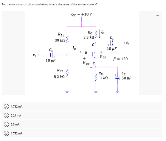 For the transistor circuit shown below, what is the value of the emitter current?
Vcc = +18 V
Rc
3.3 ΚΩ
B
Vi
A) 1.732 mA
B) 2.21 MA
2.3 mA
(D) 1.752 mA
R01
39 ΚΩ
C₁
11=₂
10 μF
RB2
8.2 ΚΩ
18
C
MA
+
VBE E
+
C₂
HG
10 μF
+
V CE
RE
1 ΚΩ
V
B = 120
CE
50 μF
AF
***