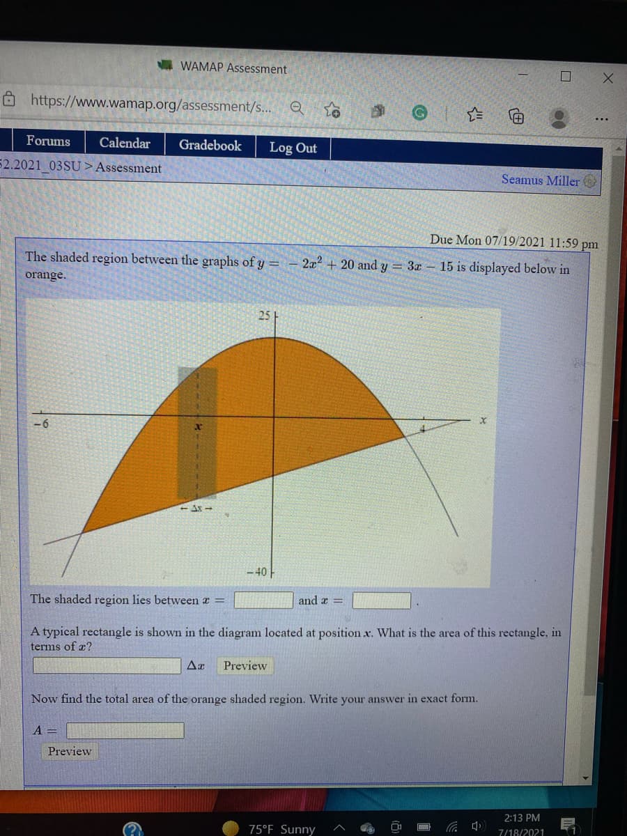 I WAMAP Assessment
O https://www.wamap.org/assessment/s...
Forums
Calendar
Gradebook
Log Out
52.2021 03SU >Assessment
Seamus Miller
Due Mon 07/19/2021 11:59 pm
The shaded region between the graphs of y =
2x2
+ 20 and y = 3x - 15 is displayed below in
orange.
25
-40
The shaded region lies between a =
and a =
A typical rectangle is shown in the diagram located at position x. What is the area of this rectangle, in
terms of æ?
Preview
Now find the total area of the orange shaded region. Write your answer in exact form.
A =
Preview
2:13 PM
75°F Sunny
中ツ
7/18/2021
