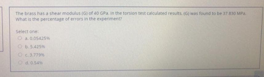 The brass has a shear modulus (G) of 40 GPa. In the torsion test calculated results. (G) was found to be 37 830 MPa.
What is the percentage of errors in the experiment?
Select one:
O a. 0.05425%
O b. 5.425%
O c. 3.779%
Od. 0.54%
