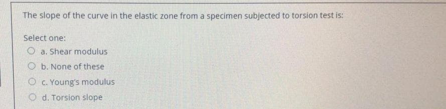 The slope of the curve in the elastic zone from a specimen subjected to torsion test is:
Select one:
O a. Shear modulus
O b. None of these
O c. Young's modulus
O d. Torsion slope
