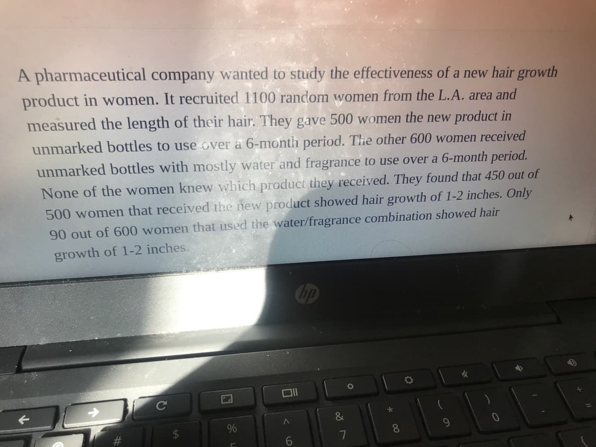 A pharmaceutical company wanted to study the effectiveness of a new hair growth
product in women. It recruited 1100 random women from the L.A. area and
measured the length of their hair. They gave 500 women the new product in
unmarked bottles to use over a 6-month period. The other 600 women received
unmarked bottles with mostly water and fragrance to use over a 6-month period.
None of the women knew which product they received. They found that 450 out of
500 women that received the new product showed hair growth of 1-2 inches. Only
90 out of 600 women that used the water/fragrance combination showed hair
growth of 1-2 inches.
op
&
%24
8.
9.
6.
7
