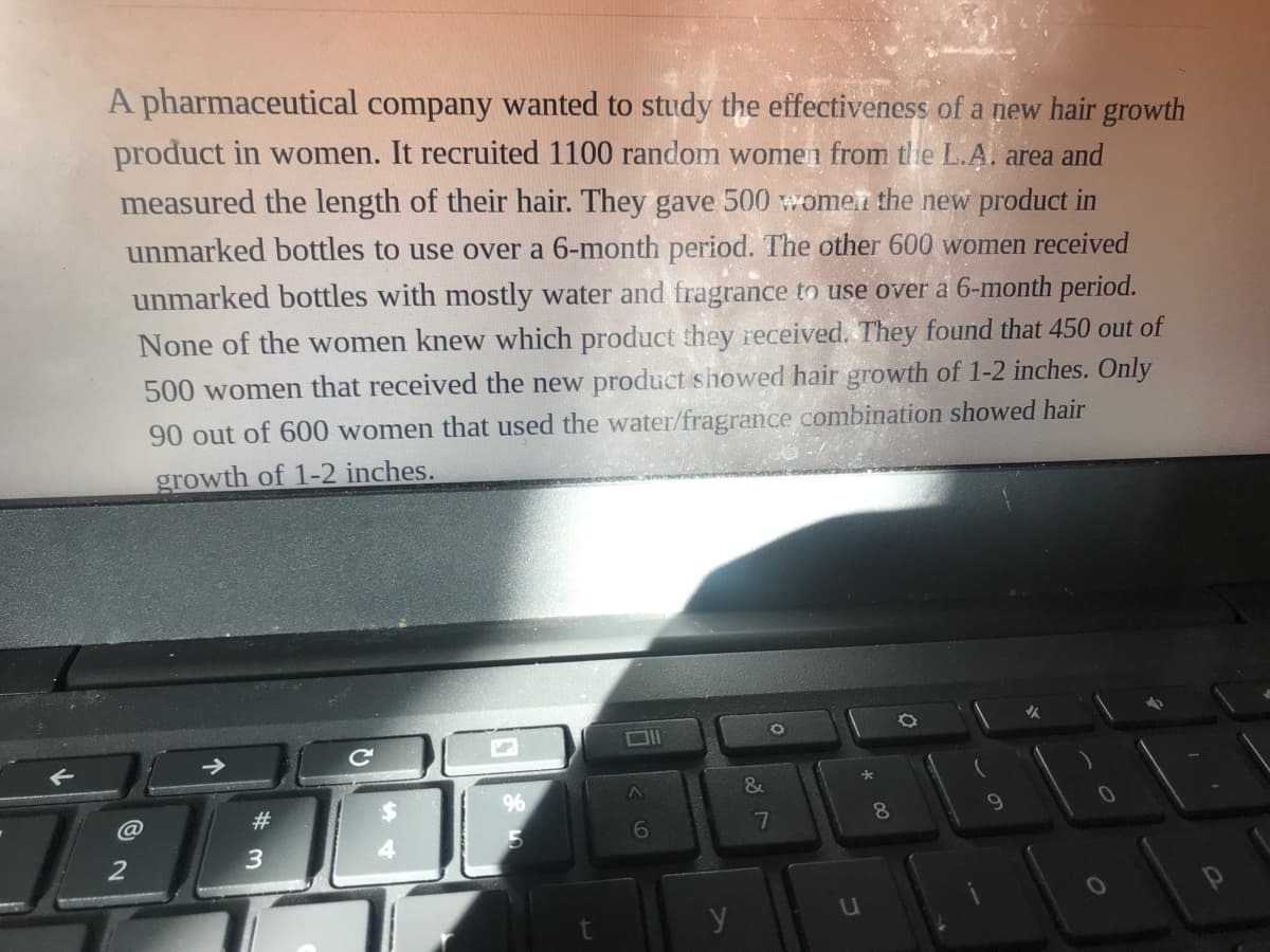 A pharmaceutical company wanted to study the effectiveness of a new hair growth
product in women. It recruited 1100 random women from the L.A. area and
measured the length of their hair. They gave 500 women the new product in
unmarked bottles to use over a 6-month period. The other 600 women received
unmarked bottles with mostly water and fragrance to use over a 6-month period.
None of the women knew which product they received. They found that 450 out of
500 women that received the new product showed hair growth of 1-2 inches. Only
90 out of 600 women that used the water/fragrance combination showed hair
growth of 1-2 inches.
->
&
@
23
8.
6.
7
y
