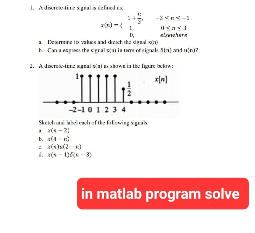 1. A discrete-time signal is defined as:
x(n) = {
1+
1,
b. x(4-n)
c. x(n)u(2n)
d. x(n-1)8(n-3)
0,
n
3'
a. Determine its values and sketch the signal x(n)
b. Can u express the signal x(n) in term of signals 8(n) and u(n)?
-3 ≤ n ≤-1
0≤n≤3
elsewhere
2. A discrete-time signal x(n) as shown in the figure below:
x[n]
IIII
-2-1 0 1 2 3 4
Sketch and label each of the following signals:
a. x(n-2)
in matlab program solve