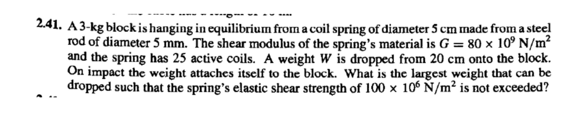 2.41. A3-kg block is hanging in equilibrium from a coil spring of diameter 5 cm made from a steel
rod of diameter 5 mm. The shear modulus of the spring's material is G = 80 × 10° N/m?
and the spring has 25 active coils. A weight W is dropped from 20 cm onto the block.
On impact the weight attaches itself to the block. What is the largest weight that can be
dropped such that the spring's elastic shear strength of 100 x 106 N/m2 is not exceeded?
