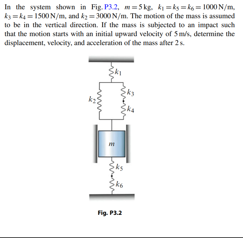 In the system shown in Fig. P3.2, m=5kg, k1 =k5=k6=1000 N/m,
k3 = k4 = 1500 N/m, and k2 = 3000 N/m. The motion of the mass is assumed
to be in the vertical direction. If the mass is subjected to an impact such
that the motion starts with an initial upward velocity of 5 m/s, determine the
displacement, velocity, and acceleration of the mass after 2 s.
%3D
%3D
ki
k3
kA
m
k5
k6
Fig. P3.2
