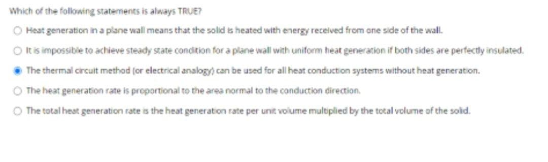 Which of the following statements is always TRUE?
O Heat generation in a plane wall means that the solid is heated with energy recelved from ane side of the wall.
O tis impossible to achieve steady state condition for a plane wall with uniform heat generation if both sides are perfectly insulated.
The thermal circult method (or electrical analogy) can be used for all heat conduction systems without heat generation.
O The heat generation rate is proportional to the area normal to the conduction direction.
O The total heat generation rate is the heat generation rate per unit volume multiplied by the total volume of the sold.
