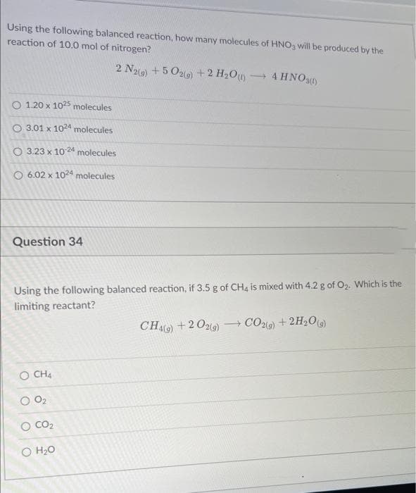 Using the following balanced reaction, how many molecules of HNO3 will be produced by the
reaction of 10.0 mol of nitrogen?
2 N2(g) +502(g) + 2 H₂O (1) → 4HNO3(0)
O 1.20 x 1025 molecules
O 3.01 x 1024 molecules
O 3.23 x 10-24 molecules
O 6.02 x 1024 molecules
Question 34
Using the following balanced reaction, if 3.5 g of CH4 is mixed with 4.2 g of O₂2. Which is the
limiting reactant?
CH4(9) + 2O2(g) →CO2(g) + 2H₂O(g)
O CH4
O 0₂
CO₂
O H₂O