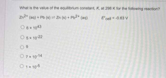 What is the value of the equilibrium constant, K, at 298 K for the following reaction?
Zn2+ (aq) + Pb (s) = Zn (s) + Pb2+ (aq)
E' cell = -0.63 V
O 6 × 1043
O 5 x 10-22
09
O 7 × 10-14
O 1 x 10-5