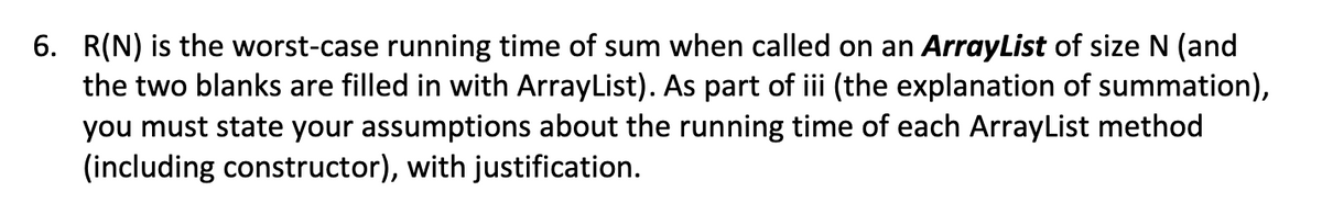 6. R(N) is the worst-case running time of sum when called on an ArrayList of size N (and
the two blanks are filled in with ArrayList). As part of iii (the explanation of summation),
you must state your assumptions about the running time of each ArrayList method
(including constructor), with justification.
