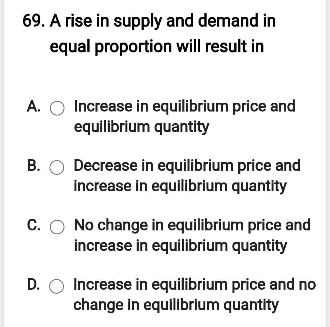 69. A rise in supply and demand in
equal proportion will result in
Increase in equilibrium price and
equilibrium quantity
A.
B. O Decrease in equilibrium price and
increase in equilibrium quantity
C. O No change in equilibrium price and
increase in equilibrium quantity
D. O Increase in equilibrium price and no
change in equilibrium quantity
