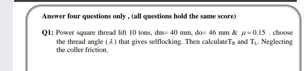 Answer four questions only, (all questions hold the same score)
Q1: Power square thread lift 10 tons, dm= 40 mm, do= 46 mm & u=0.15 . choose
the thread angle (2) that gives selflocking. Then calculateTR and TL. Neglecting
the coller friction.
