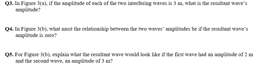 Q3. In Figure 3(a), if the amplitude of each of the two interfering waves is 3 m, what is the resultant wave's
amplitude?
Q4. In Figure 3(b), what must the relationship between the two waves' amplitudes be if the resultant wave's
amplitude is zero?
Q5. For Figure 3(b), explain what the resultant wave would look like if the first wave had an amplitude of 2 m
and the second wave, an amplitude of 3 m?
