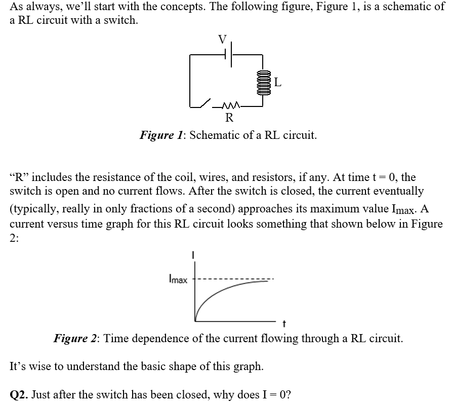 As always, we'll start with the concepts. The following figure, Figure 1, is a schematic of
a RL circuit with a switch.
V
L
R
Figure 1: Schematic of a RL circuit.
"R" includes the resistance of the coil, wires, and resistors, if any. At time t= 0, the
switch is open and no current flows. After the switch is closed, the current eventually
(typically, really in only fractions of a second) approaches its maximum value Imax. A
current versus time graph for this RL circuit looks something that shown below in Figure
2:
Imax
Figure 2: Time dependence of the current flowing through a RL circuit.
It's wise to understand the basic shape of this graph.
Q2. Just after the switch has been closed, why does I = 0?
