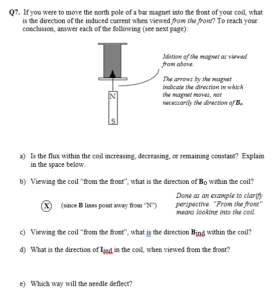 Q7. If you were to move the north pole of a bar magnet into the front of your coil, what
is the direction of the induced current when viewed from the front? To reach your
conclusion, answer each of the following (see next page):
Motion of the magnet as viewed
from above.
The arrows by the magnet
indicate the direction in which
the magnet moves, not
necessarily the direction of B.
a) Is the flux within the coil increasing, decreasing, or remaining constant? Explain
in the space below.
b) Viewing the coil “from the front", what is the direction of Bo within the coil?
Done as an example to clarify
perspective. "From the front"
means looking into the coil.
(X) (since B lines point away from "N")
c) Viewing the coil “from the front", what is the direction Bind within the coil?
d) What is the direction of Iind in the coil, when viewed from the front?
e) Which way will the needle deflect?
