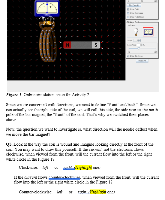 50
100
Flip Folarity
Show Fiete
Show Compass
vetage
OShow Field Mer
Pickup Coll-
Indicator
Loops:
N
Loop Are
20
100
Show Elerrons
Resel A
Figure 1: Online simulation setup for Activity 2.
Since we are concerned with directions, we need to define "front" and back". Since we
can actually see the right side of the coil, we will call this side, the side nearest the north
pole of the bar magnet, the "front" of the coil. That's why we switched their places
above.
Now, the question we want to investigate is, what direction will the needle deflect when
we move the bar magnet?
Q5. Look at the way the coil is wound and imagine looking directly at the front of the
coil. You may want to draw this yourself. If the current, not the electrons, flows
clockwise, when viewed from the front, will the current flow into the left or the right
white circle in the Figure 1?
Clockwise: left or zight (Highlight one)
If the current flows counter-clockwise, when viewed from the front, will the current
flow into the left or the right white circle in the Figure 1?
Counter-clockwise: left
or right (Highlight one)
