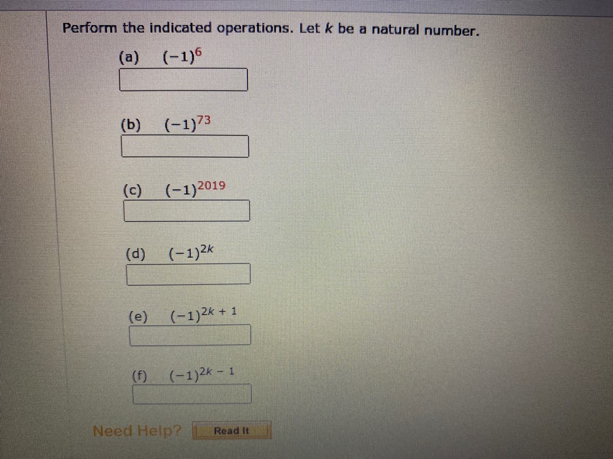 Perform the indicated operations. Let k be a natural number.
(a) (-1)6
(b) (-1)73
(c) (-1)2019
(d)
(-1)2k
(e) (-1)2k + 1
(f)
(-1)2k - 1
Need Help?
Read It
