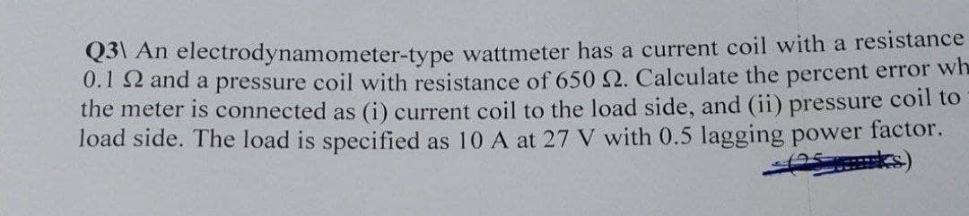 Q3\ An electrodynamometer-type wattmeter has a current coil with a resistance
0.1 2 and a pressure coil with resistance of 650 2. Calculate the percent error wh
the meter is connected as (i) current coil to the load side, and (ii) pressure coil to
load side. The load is specified as 10 A at 27 V with 0.5 lagging power factor.