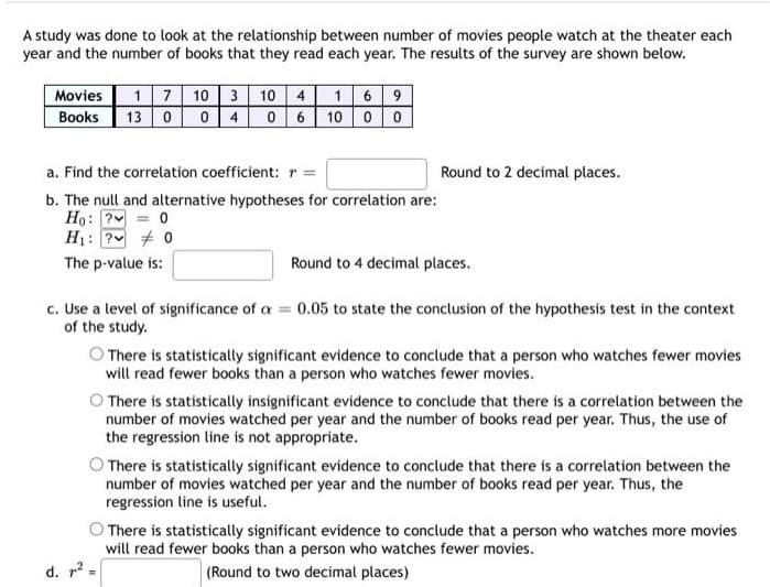 A study was done to look at the relationship between number of movies people watch at the theater each
year and the number of books that they read each year. The results of the survey are shown below.
Movies
Books
17 10 3 10 4 16 9
13 004 06 10 00
a. Find the correlation coefficient: r =
b. The null and alternative hypotheses for correlation are:
Ho: P = 0
H₁: ?
0
The p-value is:
Round to 2 decimal places.
Round to 4 decimal places.
c. Use a level of significance of a = 0.05 to state the conclusion of the hypothesis test in the context
of the study.
O There is statistically significant evidence to conclude that a person who watches fewer movies
will read fewer books than a person who watches fewer movies.
O There is statistically insignificant evidence to conclude that there is a correlation between the
number of movies watched per year and the number of books read per year. Thus, the use of
the regression line is not appropriate.
There is statistically significant evidence to conclude that there is a correlation between the
number of movies watched per year and the number of books read per year. Thus, the
regression line is useful.
There is statistically significant evidence to conclude that a person who watches more movies
will read fewer books than a person who watches fewer movies.
d. ² =
(Round to two decimal places)