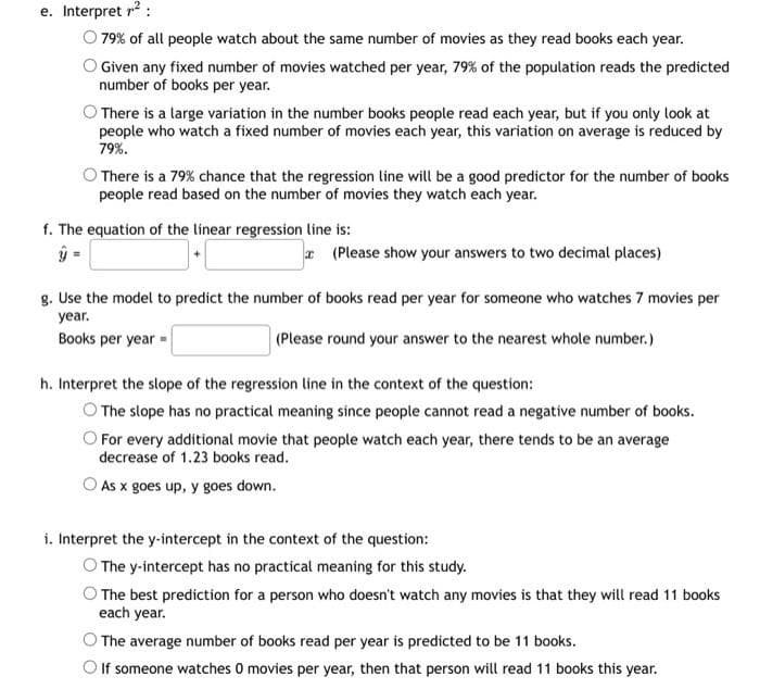 e. Interpret ¹²:
O 79% of all people watch about the same number of movies as they read books each year.
O Given any fixed number of movies watched per year, 79% of the population reads the predicted
number of books per year.
O There is a large variation in the number books people read each year, but if you only look at
people who watch a fixed number of movies each year, this variation on average is reduced by
79%.
There is a 79% chance that the regression line will be a good predictor for the number of books
people read based on the number of movies they watch each year.
f. The equation of the linear regression line is:
ŷ
(Please show your answers to two decimal places)
g. Use the model to predict the number of books read per year for someone who watches 7 movies per
year.
Books per year
(Please round your answer to the nearest whole number.)
h. Interpret the slope of the regression line in the context of the question:
The slope has no practical meaning since people cannot read a negative number of books.
For every additional movie that people watch each year, there tends to be an average
decrease of 1.23 books read.
As x goes up, y goes down.
i. Interpret the y-intercept in the context of the question:
The y-intercept has no practical meaning for this study.
The best prediction for a person who doesn't watch any movies is that they will read 11 books
each year.
The average number of books read per year is predicted to be 11 books.
O If someone watches 0 movies per year, then that person will read 11 books this year.