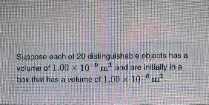 Suppose each of 20 distinguishable objects has a
volume of 1.00 x 10-9 m³ and are initially in a
box that has a volume of 1.00 x 10-6 m³.