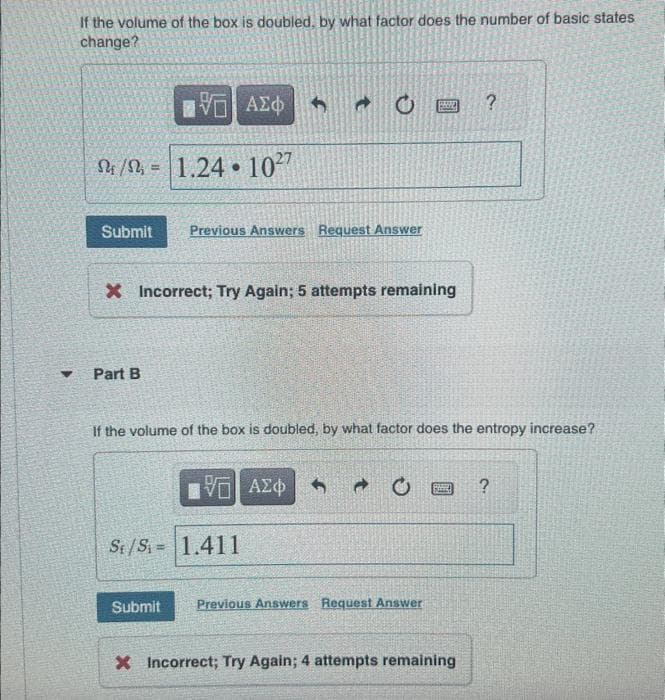 If the volume of the box is doubled, by what factor does the number of basic states
change?
ΠΕΙ ΑΣΦ
S/S 1.24 1027
=
Submit Previous Answers Request Answer
Part B
C
X Incorrect; Try Again; 5 attempts remaining
[ΨΕΙ ΑΣΦ
St/S= 1.411
If the volume of the box is doubled, by what factor does the entropy increase?
BRIKE
→ C
Submit Previous Answers Request Answer
Ba
?
X Incorrect; Try Again; 4 attempts remaining