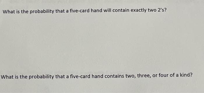 What is the probability that a five-card hand will contain exactly two 2's?
What is the probability that a five-card hand contains two, three, or four of a kind?