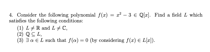 4. Consider the following polynomial ƒ(x) = x² − 3 € Q[x]. Find a field L which
satisfies the following conditions:
(1) L / R and L‡ C,
(2) Q CL,
(3) 3a E L such that f(a) = 0 (by considering f(x) = L[x]).