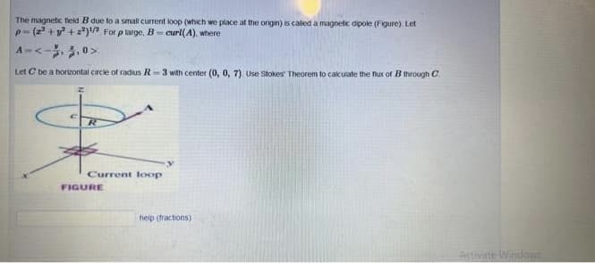 The magnetic field B due to a small current loop (which we place at the origin) is called a magnetic dipole (Figure). Let
p=(2²+² +2²)¹/2 For p large, B-curl(A), where
A=<->
Let C be a horizontal circle of radius R3 with center (0, 0, 7). Use Stokes Theorem to calculate the flux of B through C
R
Current loop
FIGURE
y
help (tractions)
Activate Windows