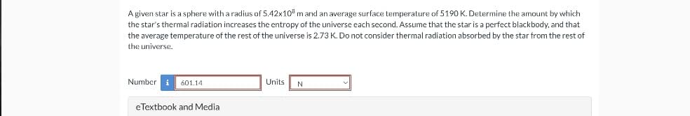 A given star is a sphere with a radius of 5.42x10 m and an average surface temperature of 5190 K. Determine the amount by which
the star's thermal radiation increases the entropy of the universe each second. Assume that the star is a perfect blackbody, and that
the average temperature of the rest of the universe is 2.73 K. Do not consider thermal radiation absorbed by the star from the rest of
the universe.
Number
601.14
eTextbook and Media
Units
N