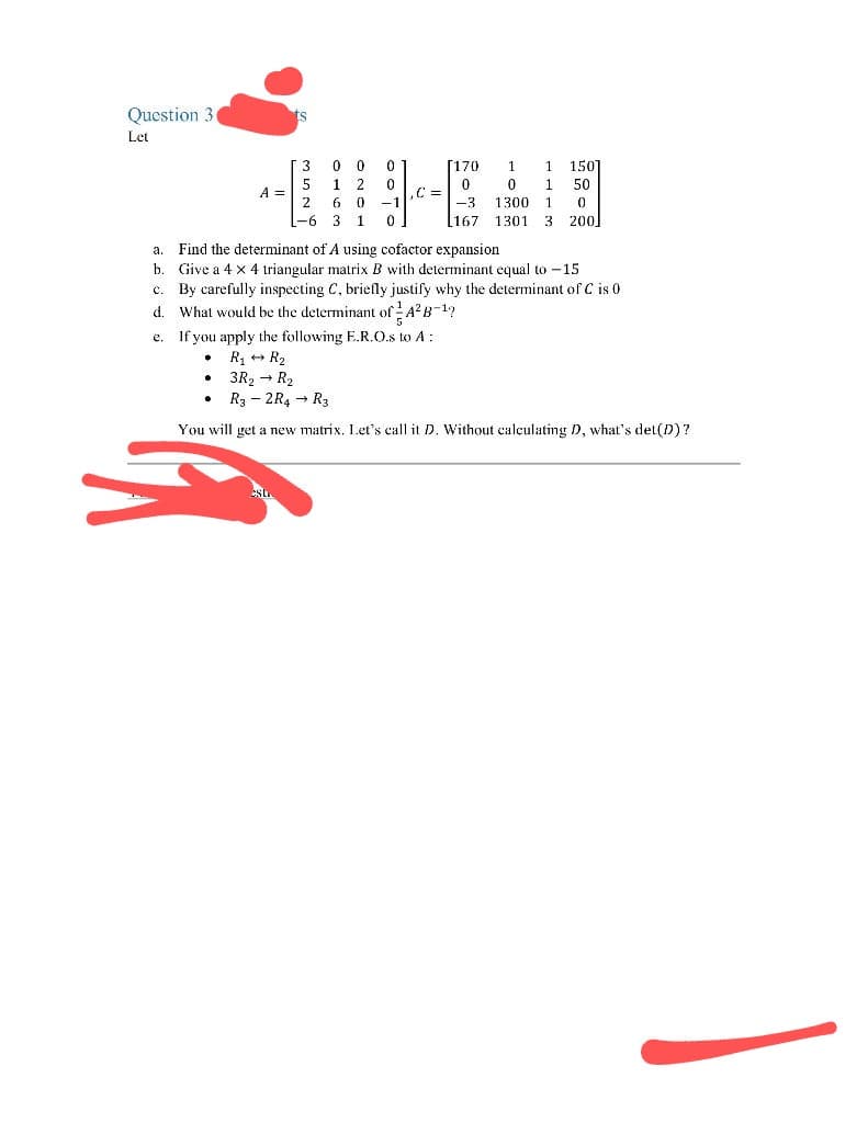 Question 3.
Let
A =
ts
●
3
0
0
0
5
1 2
0
2
6 0
-1
-6 3 1 0
C =
e.
If you apply the following E.R.O.s to A:
R₁ R₂
• 3R₂ → R₂
.
[170
1
0
0
-3
1300
1
0
167 1301 3 200
1 150
1
50
a. Find the determinant of A using cofactor expansion
b.
Give a 4 x 4 triangular matrix B with determinant equal to -15
c. By carefully inspecting C, briefly justify why the determinant of C is 0
d. What would be the determinant of A²B-¹?
R3 -2R4 → R3
You will get a new matrix. Let's call it D. Without calculating D, what's det(D)?