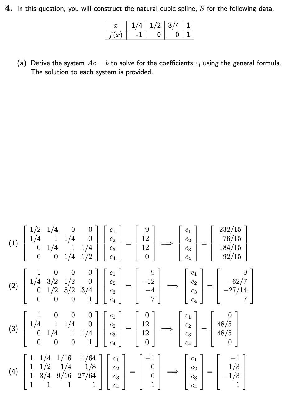 4. In this question, you will construct the natural cubic spline, S for the following data.
1/4 1/2 3/4 1
-1 0 0 1
(a) Derive the system Ac = b to solve for the coefficients c; using the general formula.
The solution to each system is provided.
(1)
(2)
(3)
(4)
1/2 1/4
1/4 1 1/4
0 1/4
1
0
1
0 0
1/4 3/2 1/2 0
0 1/2 5/2 3/4
0
0
0
1
1
1/4
1/4
0 1/4 1/2
0 0
0
1 1/4 0
0 1/4 1 1/
0 0 0 1
X
f(x)
1/2
E---
C3
C1
-12
10-4
C4
7
C4
12
12
9
C3
C4
C1
232/15
C3
76/15
184/15
-92/15
-62/7
-27/14
0
48/5
48/5
0
1 1/4 1/16 1/64 C1
C2
198-8-8-4
1 3/4 9/16 27/64 C3
C4
9
1/3
−1/3