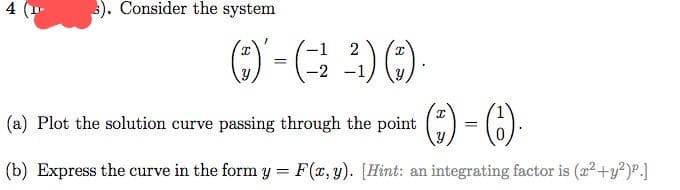 s). Consider the system
2
²¹1) (3).
-
(a) Plot the solution curve passing through the point
(*)-(6).
=
(b) Express the curve in the form y = F(x, y). [Hint: an integrating factor is (x² + y²)p.]
(3)' = (
-2