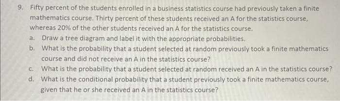 9. Fifty percent of the students enrolled in a business statistics course had previously taken a finite
mathematics course. Thirty percent of these students received an A for the statistics course,
whereas 20% of the other students received an A for the statistics course.
a. Draw a tree diagram and label it with the appropriate probabilities.
b.
What is the probability that a student selected at random previously took a finite mathematics
course and did not receive an A in the statistics course?
C. What is the probability that a student selected at random received an A in the statistics course?
d. What is the conditional probability that a student previously took a finite mathematics course,
given that he or she received an A in the statistics course?