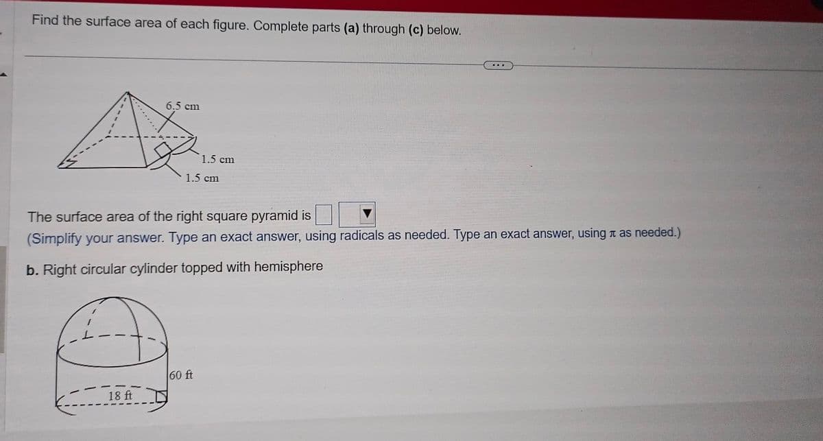 Find the surface area of each figure. Complete parts (a) through (c) below.
6.5 cm
18 ft
1.5 cm
1.5 cm
The surface area of the right square pyramid is
(Simplify your answer. Type an exact answer, using radicals as needed. Type an exact answer, using as needed.)
b. Right circular cylinder topped with hemisphere
60 ft