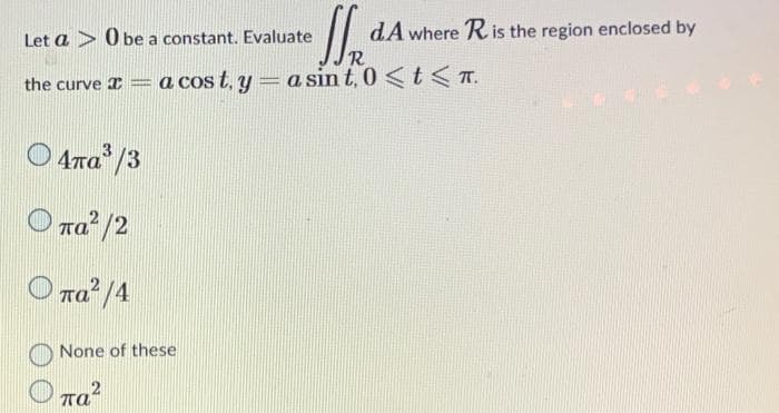 Let a > Obe a constant. Evaluate
dA where R is the region enclosed by
R
the curve = a cost. y = a sin t, 0 < t < T.
Conse
Ο 4πα3/3
πα? /2
πα? /4
None of these
παλ