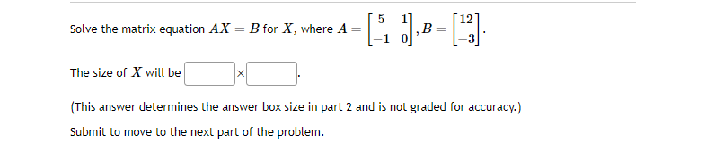 Solve the matrix equation AX
B for X, where A
X
=
[5₁1]. B
=
12
[13].
The size of X will be
(This answer determines the answer box size in part 2 and is not graded for accuracy.)
Submit to move to the next part of the problem.