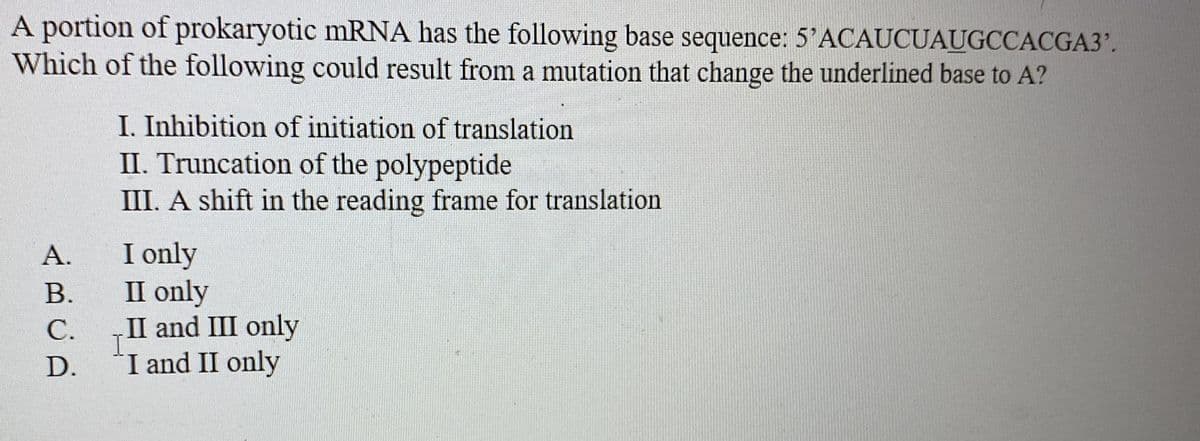 A portion of prokaryotic mRNA has the following base sequence: 5'ACAUCUAUGCCACGA3'.
Which of the following could result from a mutation that change the underlined base to A?
I. Inhibition of initiation of translation
II. Truncation of the polypeptide
III. A shift in the reading frame for translation
I only
II only
II and III only
I and II only
А.
В.
С.
D.
